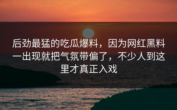 后劲最猛的吃瓜爆料，因为网红黑料一出现就把气氛带偏了，不少人到这里才真正入戏