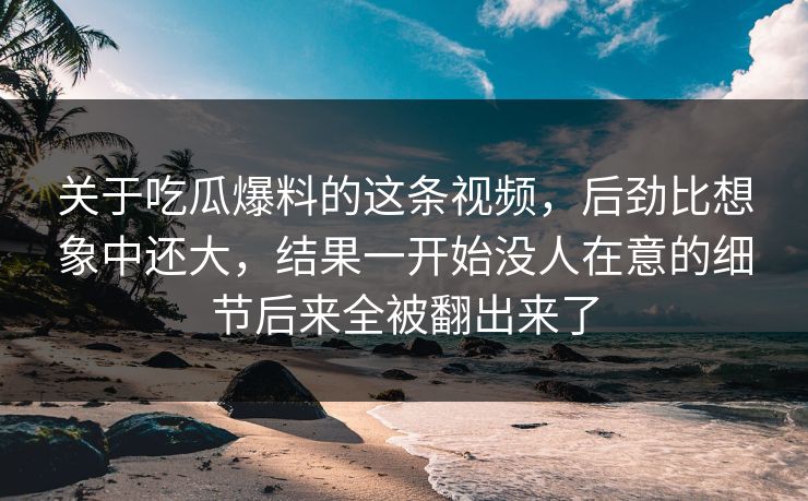 关于吃瓜爆料的这条视频，后劲比想象中还大，结果一开始没人在意的细节后来全被翻出来了