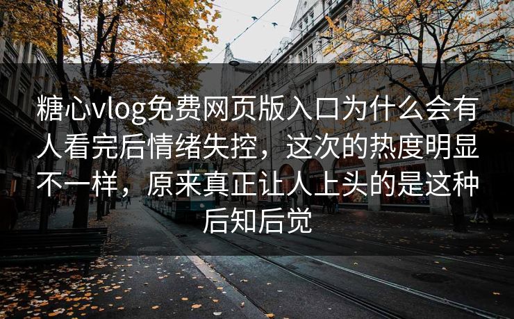 糖心vlog免费网页版入口为什么会有人看完后情绪失控，这次的热度明显不一样，原来真正让人上头的是这种后知后觉