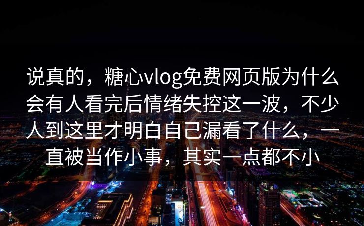 说真的，糖心vlog免费网页版为什么会有人看完后情绪失控这一波，不少人到这里才明白自己漏看了什么，一直被当作小事，其实一点都不小