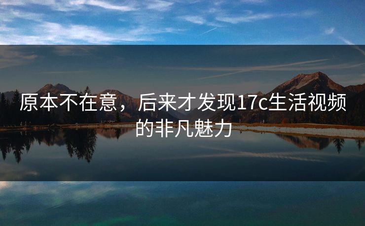 原本不在意，后来才发现<strong>17C</strong>生活视频的非凡魅力