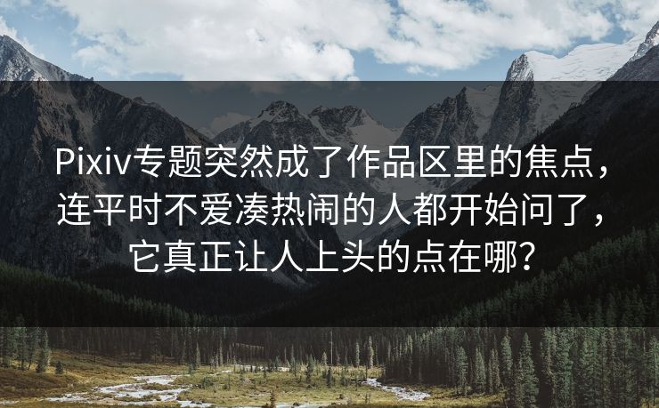 Pixiv专题突然成了作品区里的焦点，连平时不爱凑热闹的人都开始问了，它真正让人上头的点在哪？