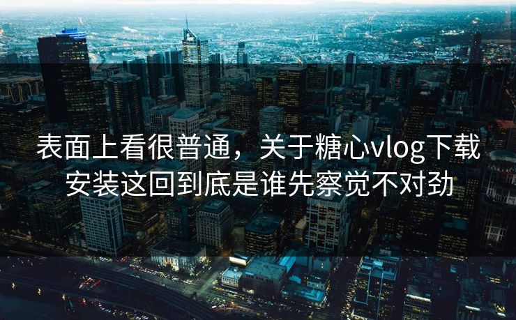 表面上看很普通，关于糖心vlog下载安装这回到底是谁先察觉不对劲