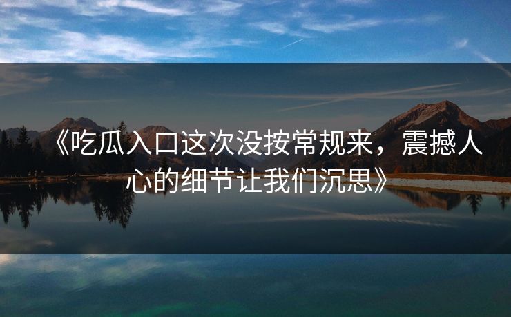 《吃瓜入口这次没按常规来，震撼人心的细节让我们沉思》