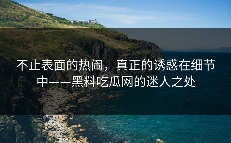 不止表面的热闹，真正的诱惑在细节中——黑料吃瓜网的迷人之处