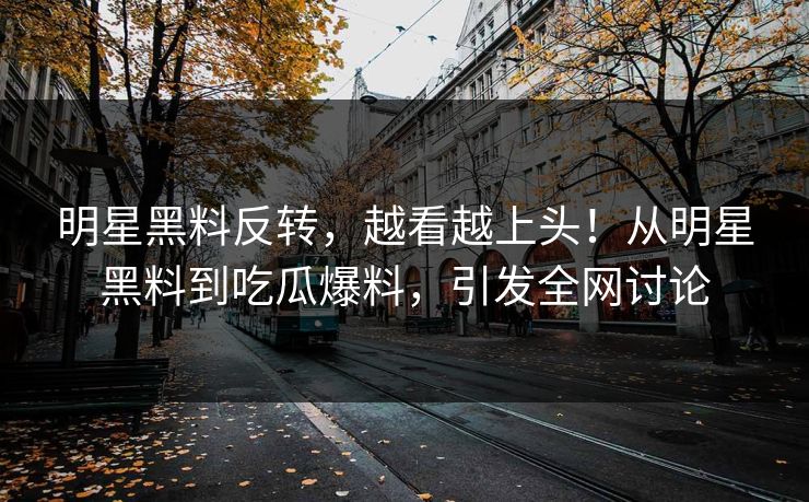 明星黑料反转，越看越上头！从明星黑料到吃瓜爆料，引发全网讨论