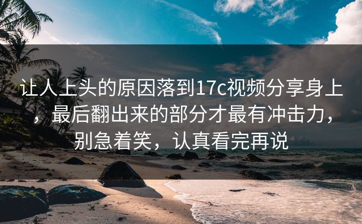 让人上头的原因落到<strong>17C</strong>视频分享身上，最后翻出来的部分才最有冲击力，别急着笑，认真看完再说