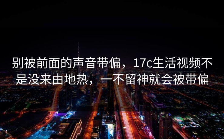 别被前面的声音带偏，<strong>17C</strong>生活视频不是没来由地热，一不留神就会被带偏