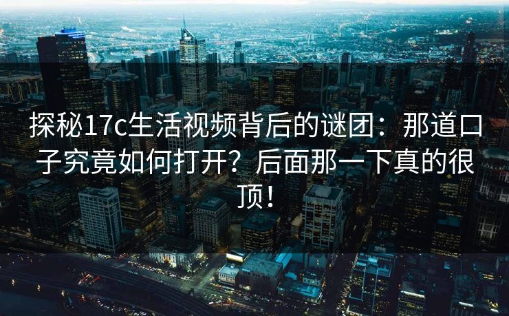 探秘<strong>17C</strong>生活视频背后的谜团：那道口子究竟如何打开？后面那一下真的很顶！