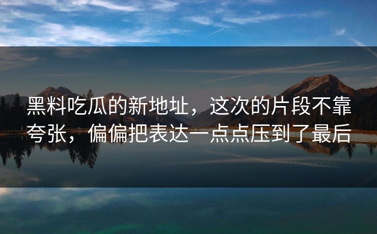 黑料吃瓜的新地址，这次的片段不靠夸张，偏偏把表达一点点压到了最后