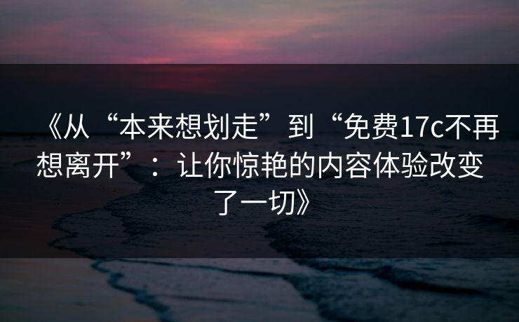 《从“本来想划走”到“免费17c不再想离开”：让你惊艳的内容体验改变了一切》