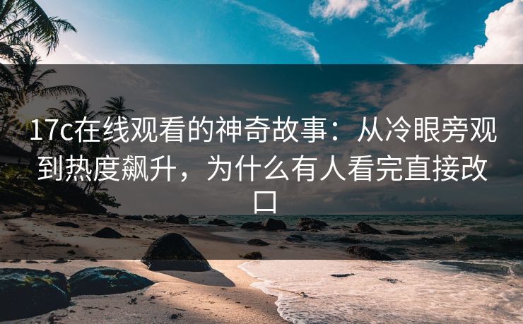 17c在线观看的神奇故事：从冷眼旁观到热度飙升，为什么有人看完直接改口