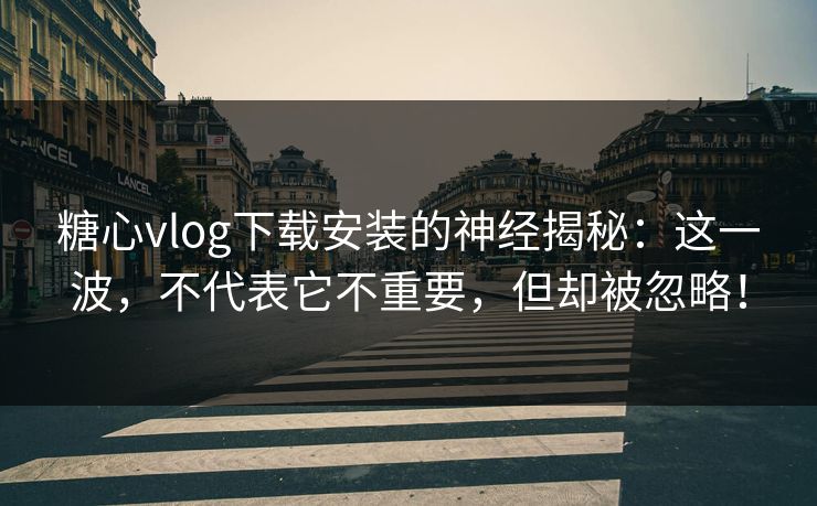 糖心vlog下载安装的神经揭秘：这一波，不代表它不重要，但却被忽略！