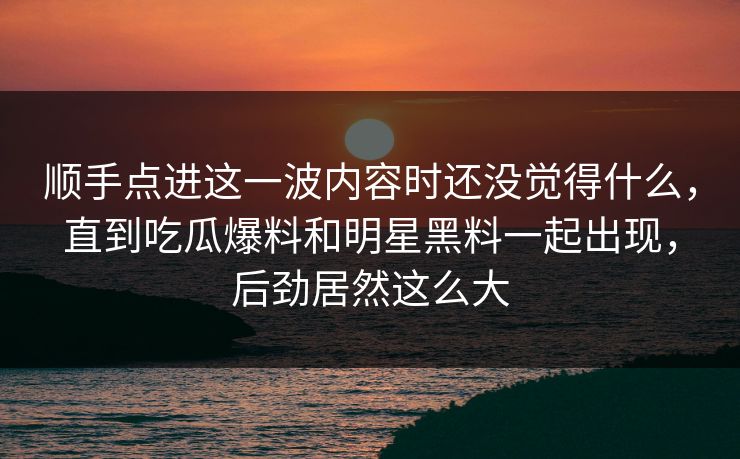 顺手点进这一波内容时还没觉得什么，直到吃瓜爆料和明星黑料一起出现，后劲居然这么大