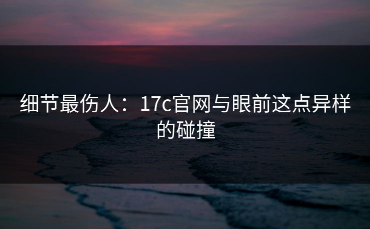 细节最伤人：17c官网与眼前这点异样的碰撞