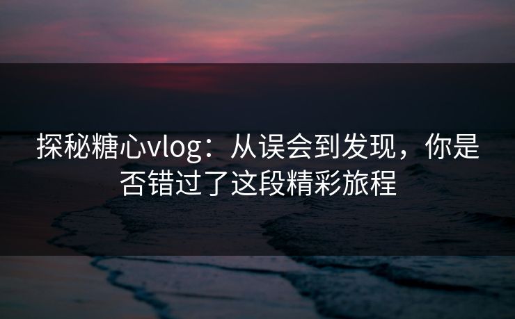 探秘糖心vlog：从误会到发现，你是否错过了这段精彩旅程