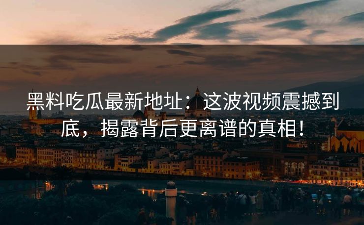 黑料吃瓜最新地址：这波视频震撼到底，揭露背后更离谱的真相！