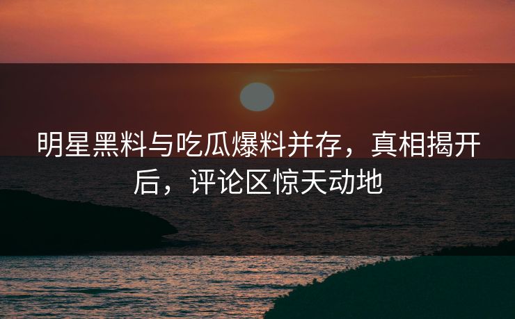 明星黑料与吃瓜爆料并存，真相揭开后，评论区惊天动地