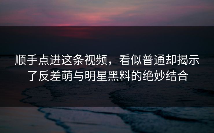 顺手点进这条视频，看似普通却揭示了反差萌与明星黑料的绝妙结合