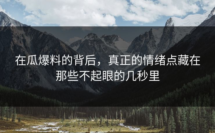 在瓜爆料的背后，真正的情绪点藏在那些不起眼的几秒里