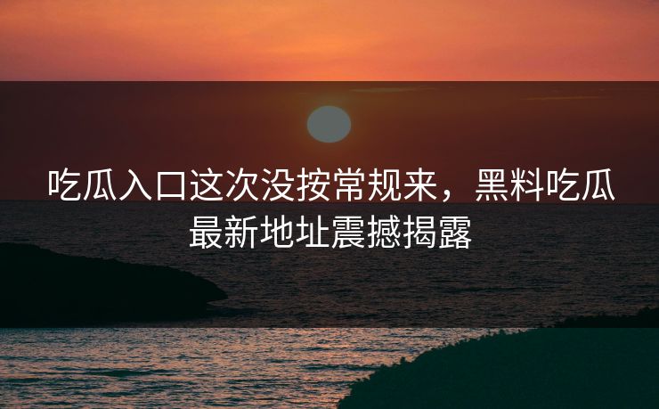吃瓜入口这次没按常规来，黑料吃瓜最新地址震撼揭露