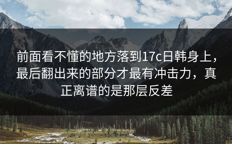 前面看不懂的地方落到17c日韩身上，最后翻出来的部分才最有冲击力，真正离谱的是那层反差