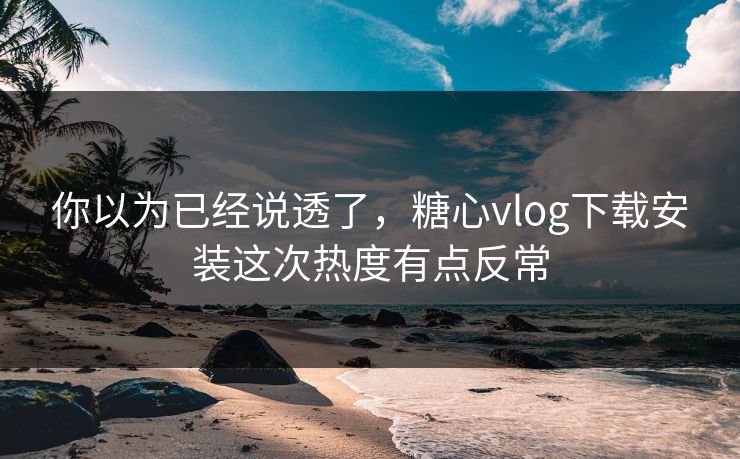 你以为已经说透了，糖心vlog下载安装这次热度有点反常