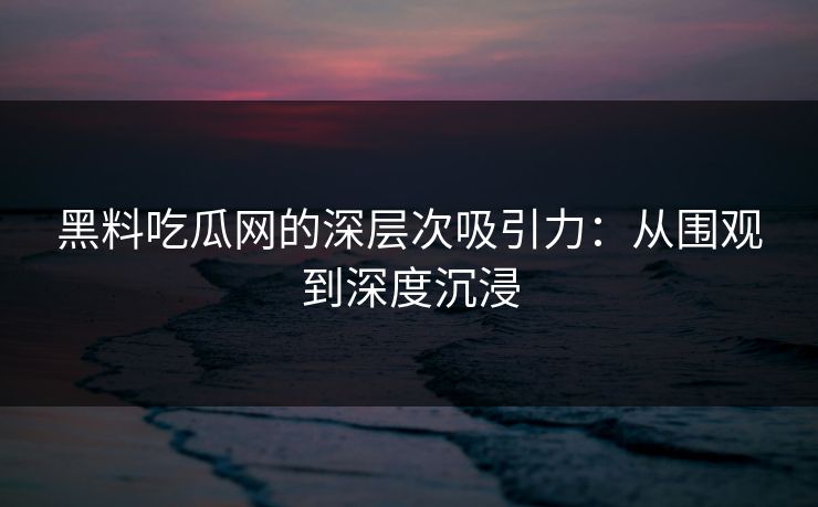 黑料吃瓜网的深层次吸引力：从围观到深度沉浸