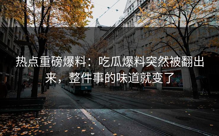 热点重磅爆料：吃瓜爆料突然被翻出来，整件事的味道就变了