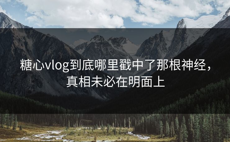 糖心vlog到底哪里戳中了那根神经,真相未必在明面上 糖心vlog到底哪里戳中了那根神经,真相未必在明面上